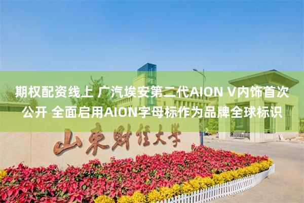 期权配资线上 广汽埃安第二代AION V内饰首次公开 全面启用AION字母标作为品牌全球标识