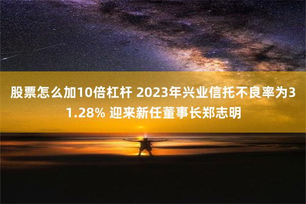 股票怎么加10倍杠杆 2023年兴业信托不良率为31.28% 迎来新任董事长郑志明