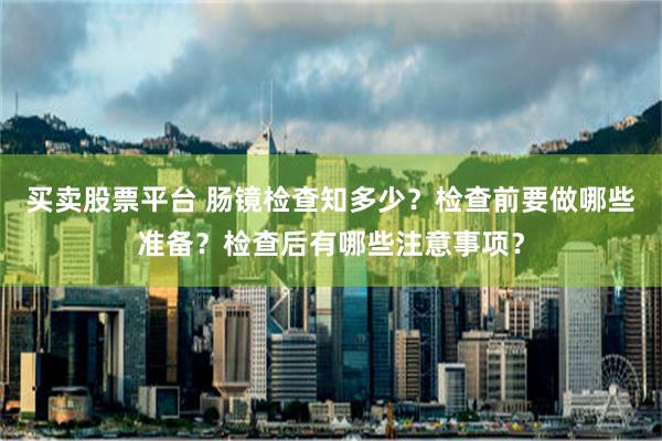 买卖股票平台 肠镜检查知多少？检查前要做哪些准备？检查后有哪些注意事项？