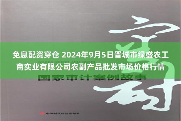 免息配资穿仓 2024年9月5日晋城市绿盛农工商实业有限公司农副产品批发市场价格行情