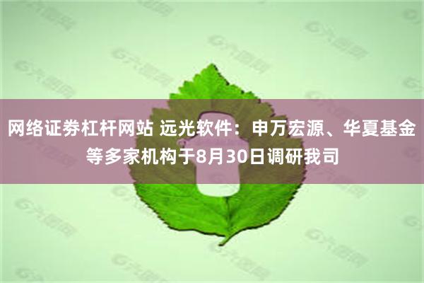 网络证劵杠杆网站 远光软件：申万宏源、华夏基金等多家机构于8月30日调研我司