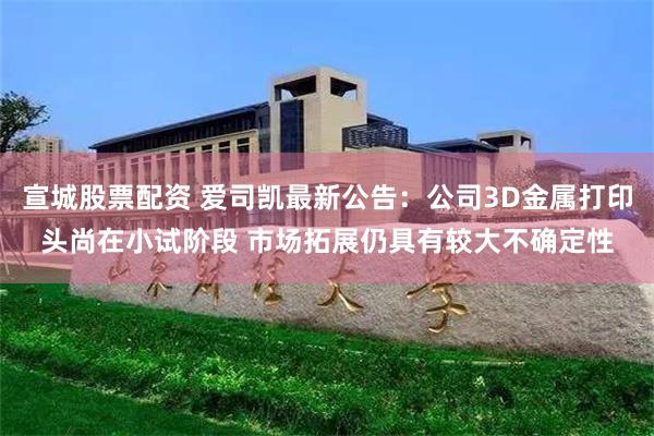 宣城股票配资 爱司凯最新公告：公司3D金属打印头尚在小试阶段 市场拓展仍具有较大不确定性