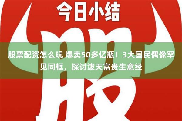 股票配资怎么玩 爆卖50多亿瓶！3大国民偶像罕见同框，探讨泼天富贵生意经