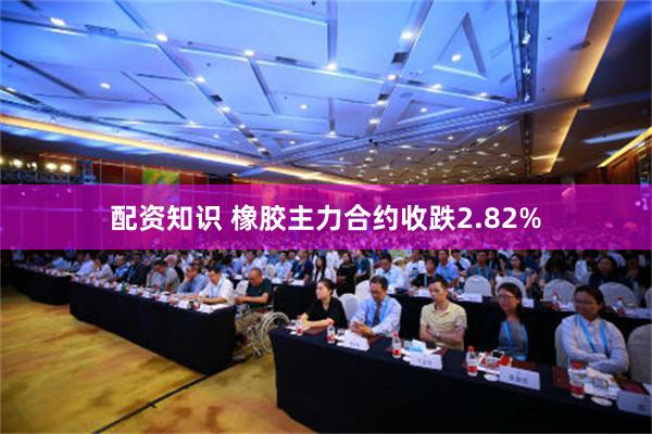 配资知识 橡胶主力合约收跌2.82%