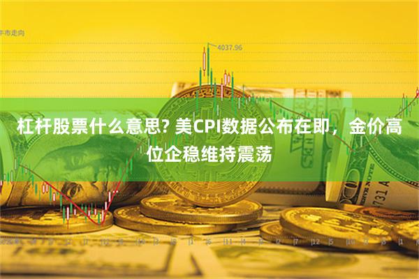 杠杆股票什么意思? 美CPI数据公布在即，金价高位企稳维持震荡