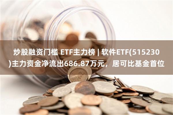 炒股融资门槛 ETF主力榜 | 软件ETF(515230)主力资金净流出686.87万元，居可比基金首位