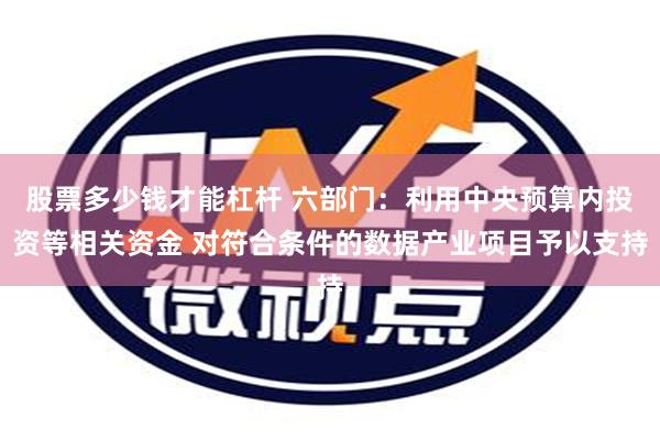 股票多少钱才能杠杆 六部门：利用中央预算内投资等相关资金 对符合条件的数据产业项目予以支持