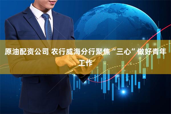 原油配资公司 农行威海分行聚焦“三心”做好青年工作