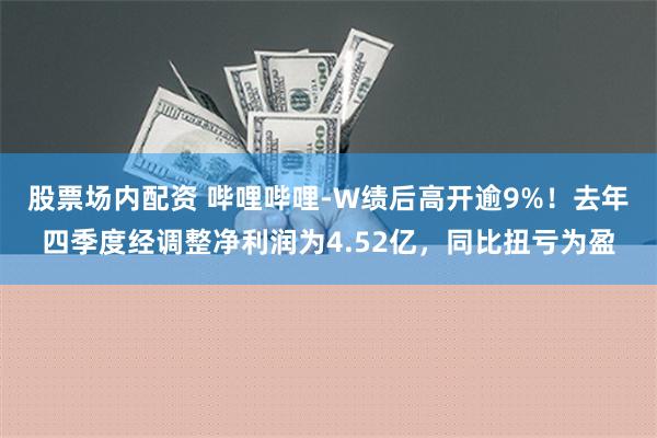 股票场内配资 哔哩哔哩-W绩后高开逾9%！去年四季度经调整净利润为4.52亿，同比扭亏为盈